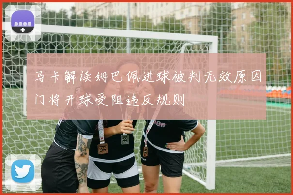 马卡解读姆巴佩进球被判无效原因门将开球受阻违反规则