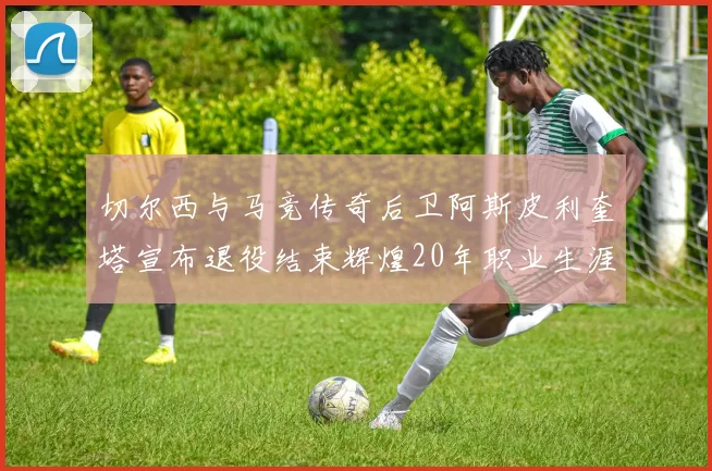 切尔西与马竞传奇后卫阿斯皮利奎塔宣布退役结束辉煌20年职业生涯