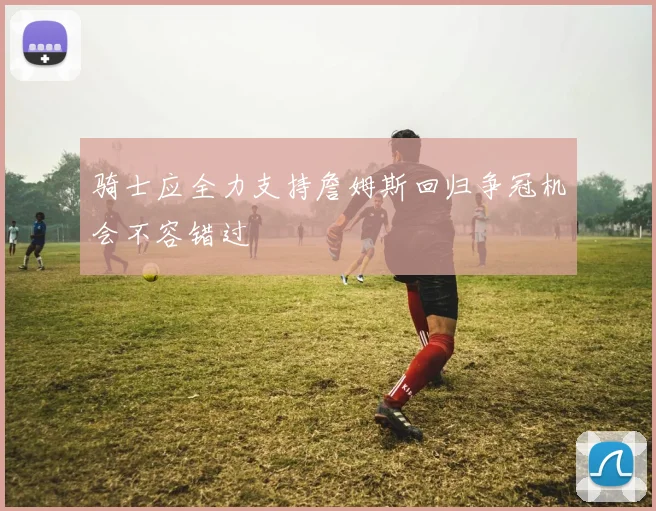 骑士应全力支持詹姆斯回归争冠机会不容错过