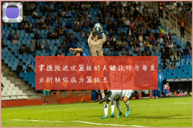 掌握抢进攻篮板的关键技巧与角度分析助你成为篮板王